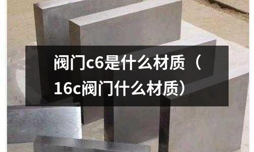 閥門c6是什么材質(zhì)（16c閥門什么材質(zhì)）