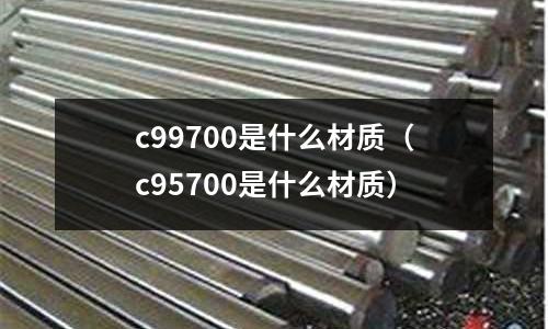 c99700是什么材質(zhì)(c95700是什么材質(zhì))