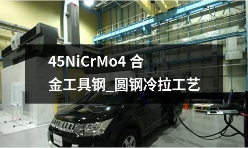 45NiCrMo4 合金工具鋼_圓鋼冷拉工藝