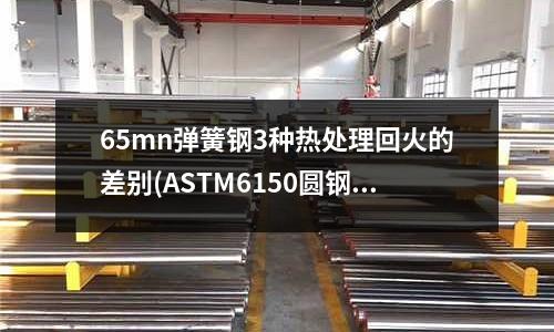 65mn彈簧鋼3種熱處理回火的差別(ASTM6150圓鋼,板材,彈簧鋼)