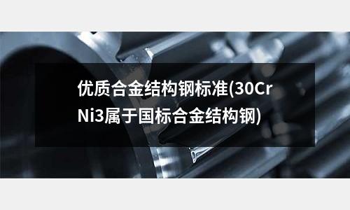 優(yōu)質(zhì)合金結(jié)構(gòu)鋼標準(30CrNi3屬于國標合金結(jié)構(gòu)鋼)