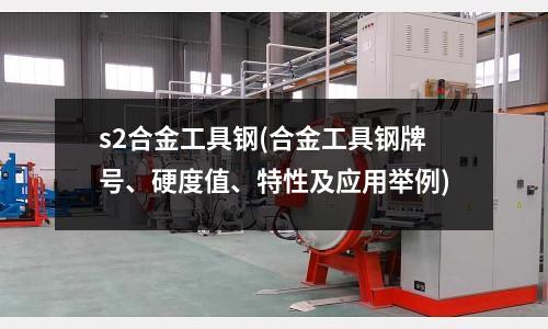 s2合金工具鋼(合金工具鋼牌號、硬度值、特性及應用舉例)