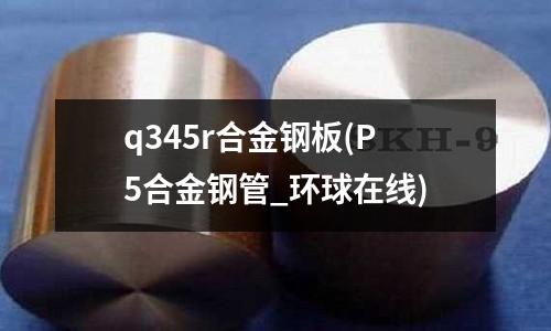 q345r合金鋼板(P5合金鋼管_環球在線)