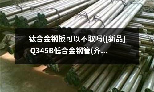 鈦合金鋼板可以不取嗎([新品] Q345B低合金鋼管(齊全))