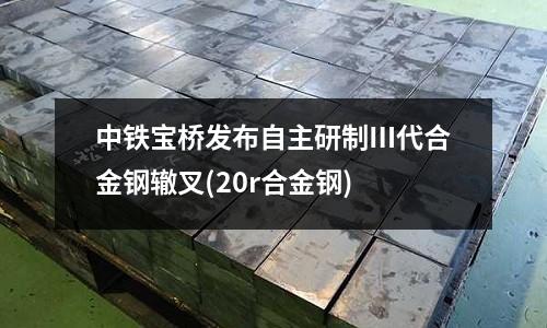 中鐵寶橋發布自主研制Ⅲ代合金鋼轍叉(20r合金鋼)