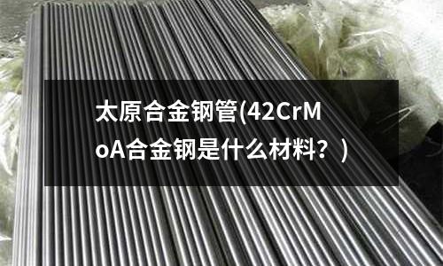 太原合金鋼管(42CrMoA合金鋼是什么材料？)
