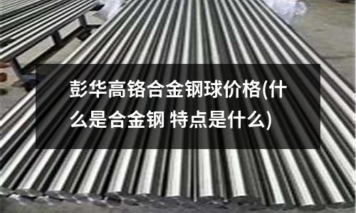 彭華高鉻合金鋼球價格(什么是合金鋼 特點是什么)