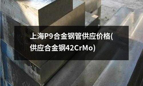上海P9合金鋼管供應價格(供應合金鋼42CrMo)