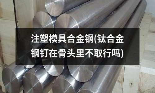 注塑模具合金鋼(鈦合金鋼釘在骨頭里不取行嗎)