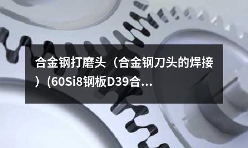 合金鋼打磨頭(合金鋼刀頭的焊接)(60Si8鋼板D39合金鋼1.7108)