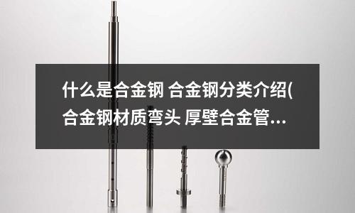 什么是合金鋼 合金鋼分類介紹(合金鋼材質彎頭 厚壁合金管制彎頭)