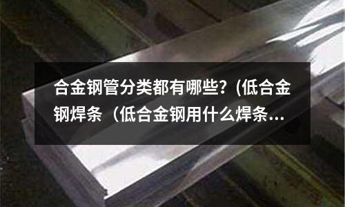 合金鋼管分類都有哪些?(低合金鋼焊條(低合金鋼用什么焊條焊接))