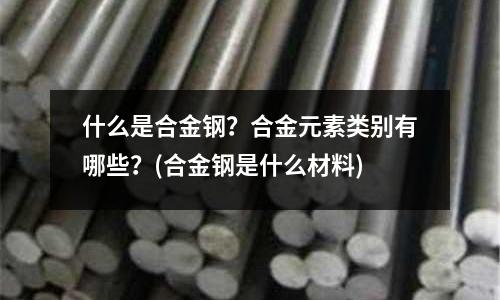 什么是合金鋼?合金元素類別有哪些?(合金鋼是什么材料)