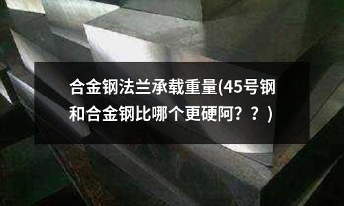 合金鋼法蘭承載重量(45號鋼和合金鋼比哪個更硬阿??)