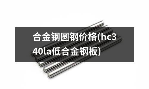 合金鋼圓鋼價格(hc340la低合金鋼板)