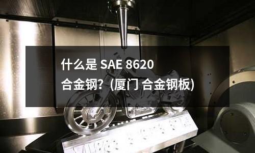 什么是 SAE 8620 合金鋼？(廈門 合金鋼板)