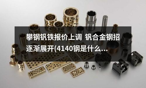 攀鋼釩鐵報價上調 釩合金鋼招逐漸展開(4140鋼是什么材料,4140合金鋼)