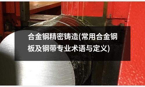 合金鋼精密鑄造(常用合金鋼板及鋼帶專業(yè)術(shù)語與定義)