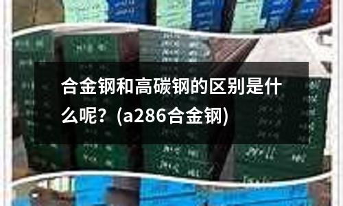 合金鋼和高碳鋼的區別是什么呢？(a286合金鋼)