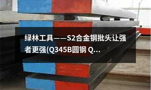 綠林工具——S2合金鋼批頭讓強(qiáng)者更強(qiáng)(Q345B圓鋼 Q345D低合金鋼)
