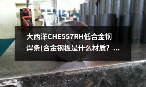 大西洋CHE557RH低合金鋼焊條(合金鋼板是什么材質(zhì)？鋼材知識知多D！)