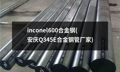 inconel600合金鋼(安慶Q345E合金鋼管廠家)