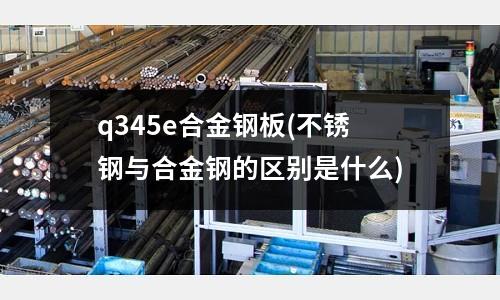 q345e合金鋼板(不銹鋼與合金鋼的區別是什么)