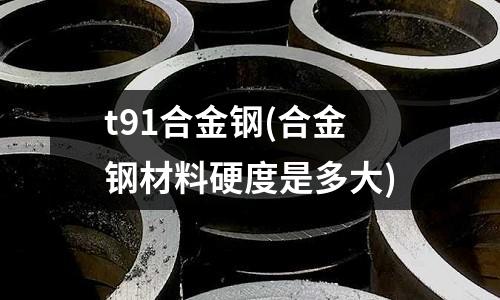 t91合金鋼(合金鋼材料硬度是多大)
