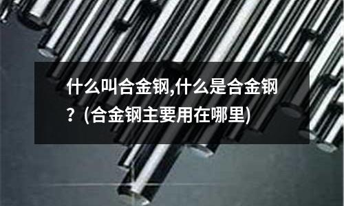 什么叫合金鋼,什么是合金鋼？(合金鋼主要用在哪里)