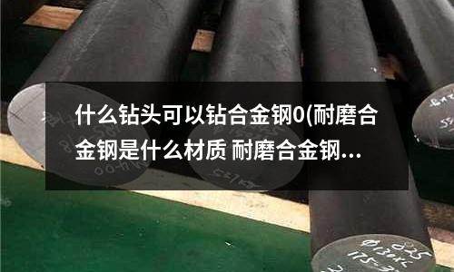 什么鉆頭可以鉆合金鋼0(耐磨合金鋼是什么材質 耐磨合金鋼的介紹)