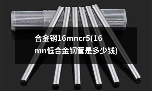 合金鋼16mncr5(16mn低合金鋼管是多少錢)
