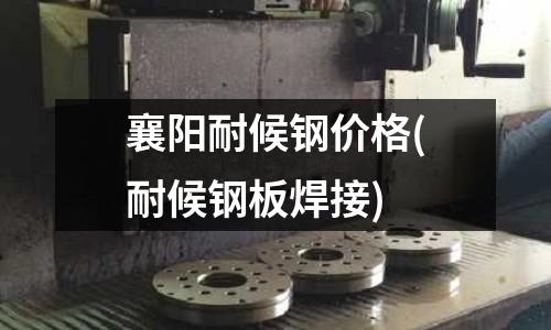 襄陽(yáng)耐候鋼價(jià)格(耐候鋼板焊接)