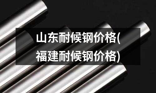 山東耐候鋼價格(福建耐候鋼價格)