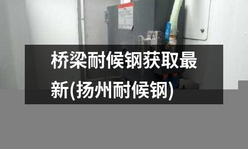 橋梁耐候鋼獲取最新(揚州耐候鋼)