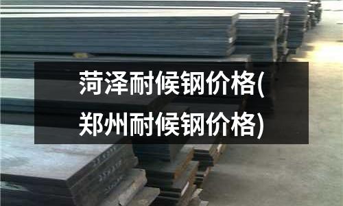 菏澤耐候鋼價格(鄭州耐候鋼價格)