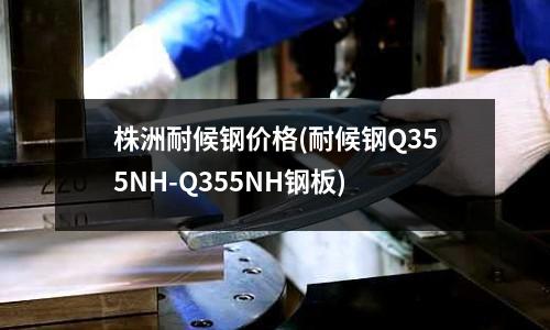 株洲耐候鋼價(jià)格(耐候鋼Q355NH-Q355NH鋼板)
