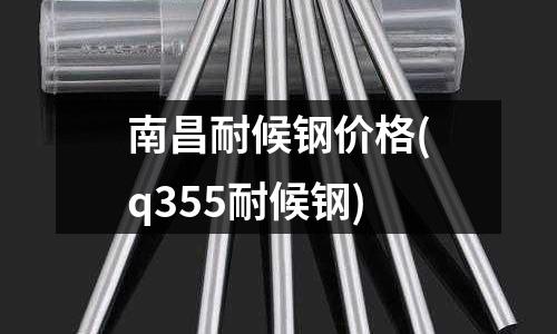 南昌耐候鋼價格(q355耐候鋼)
