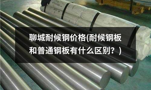 聊城耐候鋼價格(耐候鋼板和普通鋼板有什么區別?)