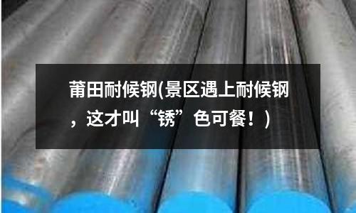 莆田耐候鋼(景區(qū)遇上耐候鋼,這才叫“銹”色可餐!)