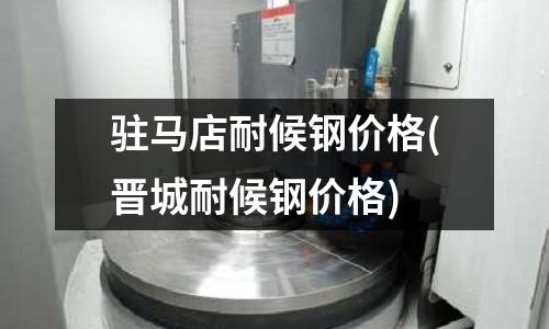 駐馬店耐候鋼價格(晉城耐候鋼價格)