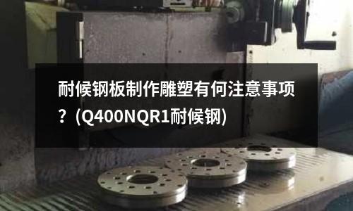 耐候鋼板制作雕塑有何注意事項(xiàng)?(Q400NQR1耐候鋼)