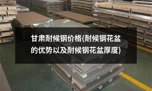 甘肅耐候鋼價格(耐候鋼花盆的優勢以及耐候鋼花盆厚度)