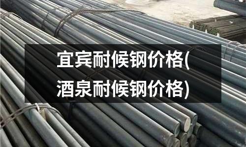 宜賓耐候鋼價格(酒泉耐候鋼價格)