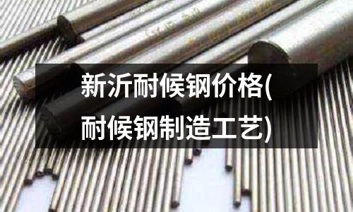 新沂耐候鋼價格(耐候鋼制造工藝)