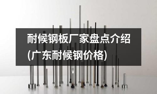 耐候鋼板廠家盤點(diǎn)介紹(廣東耐候鋼價(jià)格)