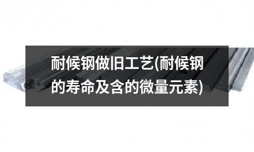 耐候鋼做舊工藝(耐候鋼的壽命及含的微量元素)