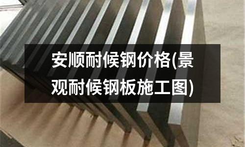 安順耐候鋼價格(景觀耐候鋼板施工圖)