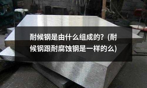 耐候鋼是由什么組成的？(耐候鋼跟耐腐蝕鋼是一樣的么)