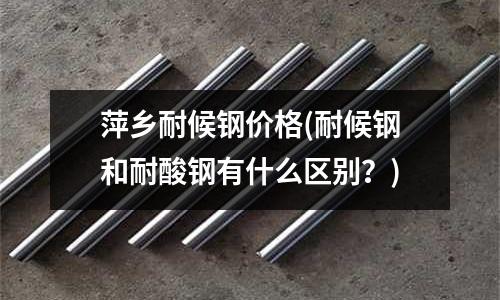 萍鄉耐候鋼價格(耐候鋼和耐酸鋼有什么區別？)