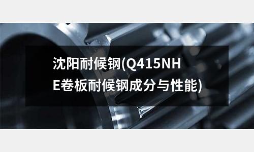 沈陽耐候鋼(Q415NHE卷板耐候鋼成分與性能)